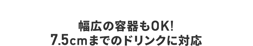 幅広の容器もOK! 7.5cmまでのドリンクに対応