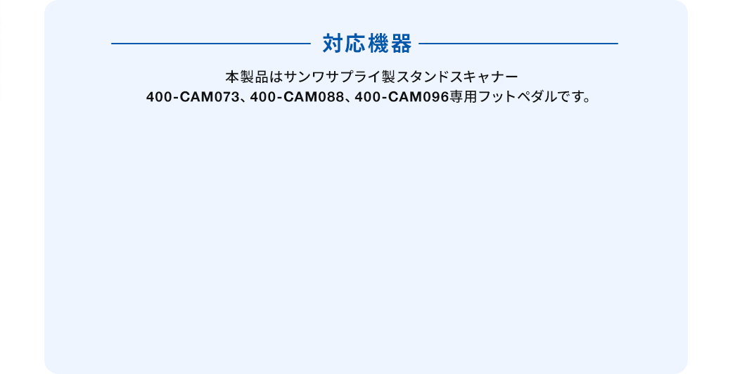 対応機器 本製品はサンワサプライ製スタンドスキャナー 400-CAM073、400-CAM088、400-CAM096専用フットペダルです。