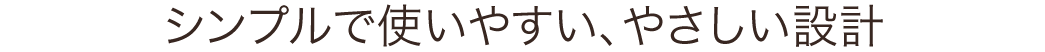 シンプルで使いやすい、やさしい設計