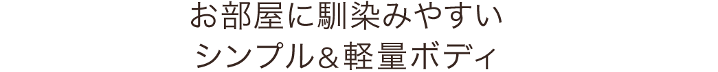 お部屋に馴染みやすい シンプル＆軽量ボディ