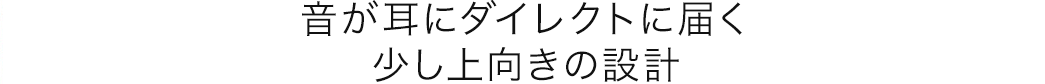 音が耳にダイレクトに届く 少し上向きの設計