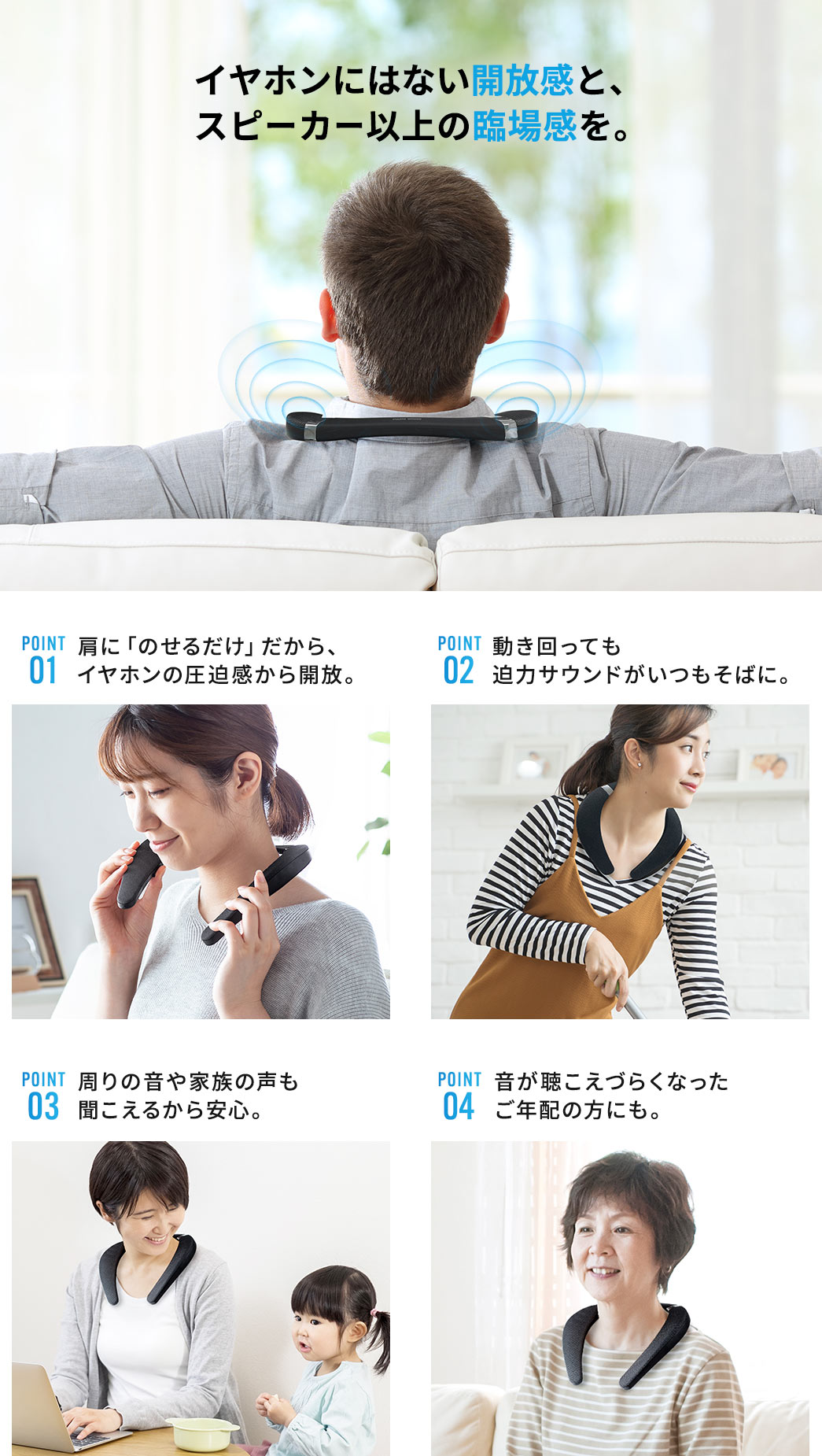 イヤホンにはない開放感と、スピーカー以上の臨場感を。 肩に「のせるだけ」だから、イヤホンの圧迫感から開放。 動き回っても迫力サウンドがいつもそばに。 周りの音や家族の声も聞こえるから安心。音が聴こえづらくなったご年配の方にも。