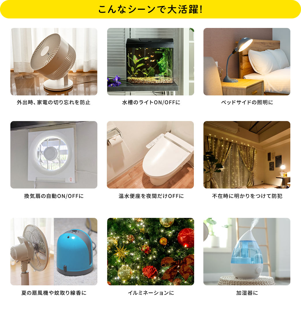 こんなシーンで大活躍！外出時、家電の切り忘れを防止。水槽のライトをON/OFFに。ベットサイドの証明に。換気扇の自動ON/OFFに。温水便座を夜間だけOFFに。不在時に明かりをつけて防犯。夏の扇風機や蚊取り線香に。イルミネーションに。加湿器に。