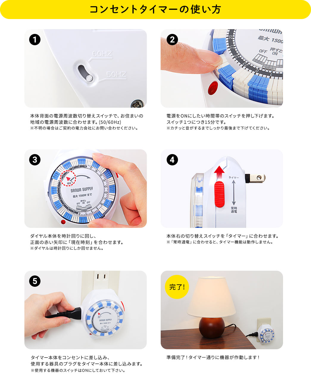 コンセントタイマーの使い方。1.本体背面の電源周波数切り替えスイッチで、お住まいの地域の電源周波数に合わせます。(50/60Hz)※不明の場合はご契約の電力会社にお問い合わせください。2.電源をONにしたい時間帯のスイッチを押し下げます。スイッチ1つにつき15分です。※カチッと音がするまでしっかり最後まで下げてください。3.ダイヤル本体を時計回りに回し、正面の赤い矢印に「現在時刻」を合わせます。※ダイヤルは時計回りにしか回せません。4.本体右の切り替えスイッチを「タイマー 」に合わせます。※「常時通電」に合わせると、タイマー機能は動作しません。5.タイマー本体をコンセントに差し込み、 使用する器具のプラグをタイマー本体に差し込みます。※使用する機器のスイッチはONにしておいて下さい。準備完了!タイマー通りに機器が作動します!