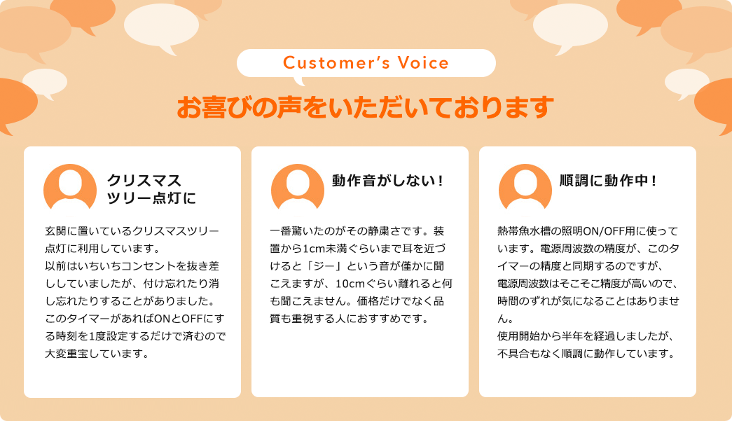 お喜びの声を頂いております。クリスマスツリーを点灯に。玄関に置いているクリスマスツリー点灯に利用しています。以前はいちいちコンセントを抜き差ししていましたが、付け忘れたり消し忘れたりすることがありました。このタイマーがあればONとOFFにする時刻を一度設定するだけで済むので大変重宝しています。動作音がしない！一番驚いたのがその静粛さです。装置から1cm未満ぐらいまで耳を近づけると「ジー」という音が僅かに聞こえますが、10cmぐらい離れると何も聞こえません。価格だけでなく品質も重視する人におすすめです。順調に動作中！熱帯魚水槽の照明ON/OFF用に使っています。電波周波数の精度がこのタイマーの精度と同期するのですが、電波周波数はそこそこ精度が高いので時間のずれが気になることはありません。使用開始から半年を経過しましたが、不具合もなく順調に動作しています。