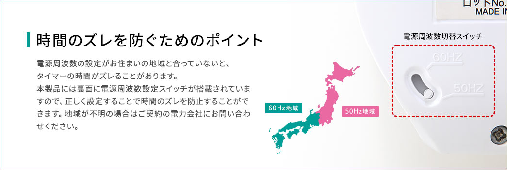 時間のズレを防ぐためのポイント。電源周波数の設定がお住まいの地域と合っていないと、タイマーの時間がズレることがあります。本製品には裏面に電源周波数設定スイッチが搭載されていますので、正しく設定することで時間のズレを防止することができます。地域が不明の場合はご契約の電力会社にお問い合わせください。
