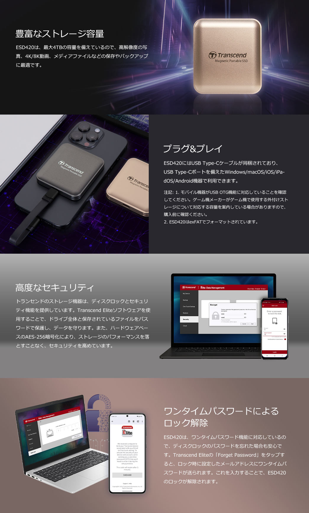ESD420は最大4TBの大容量を備え、写真や4K/8K動画の保存・バックアップに最適。USB Type-C接続でWindows/macOS/iOS/Androidに対応し、ケーブルが同梱されいるのですぐに利用が可能です。さらにディスクロックやAES-256暗号化、ワンタイムパスワード機能を搭載し、ストレージのパフォーマンスを落とすことなく、セキュリティを高め、データを守ります。